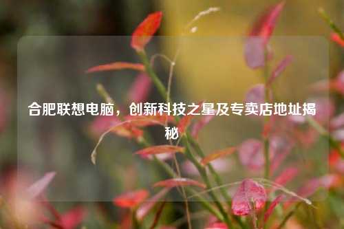 合肥联想电脑,创新科技之星及专卖店地址揭秘